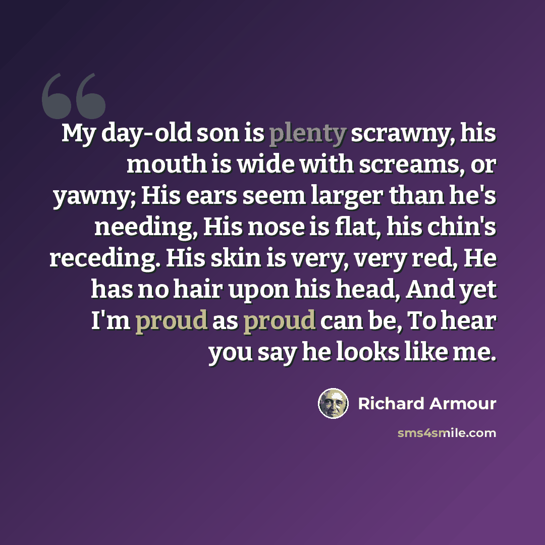 “My day-old son is plenty scrawny, his mouth is wide with screams, or yawny; His ears seem larger than he's needing, His nose is flat, his chin's receding. His skin is very, very red, He has no hair upon his head, And yet I'm proud as proud can be, To hear you say he looks like me.” quote by Richard Armour