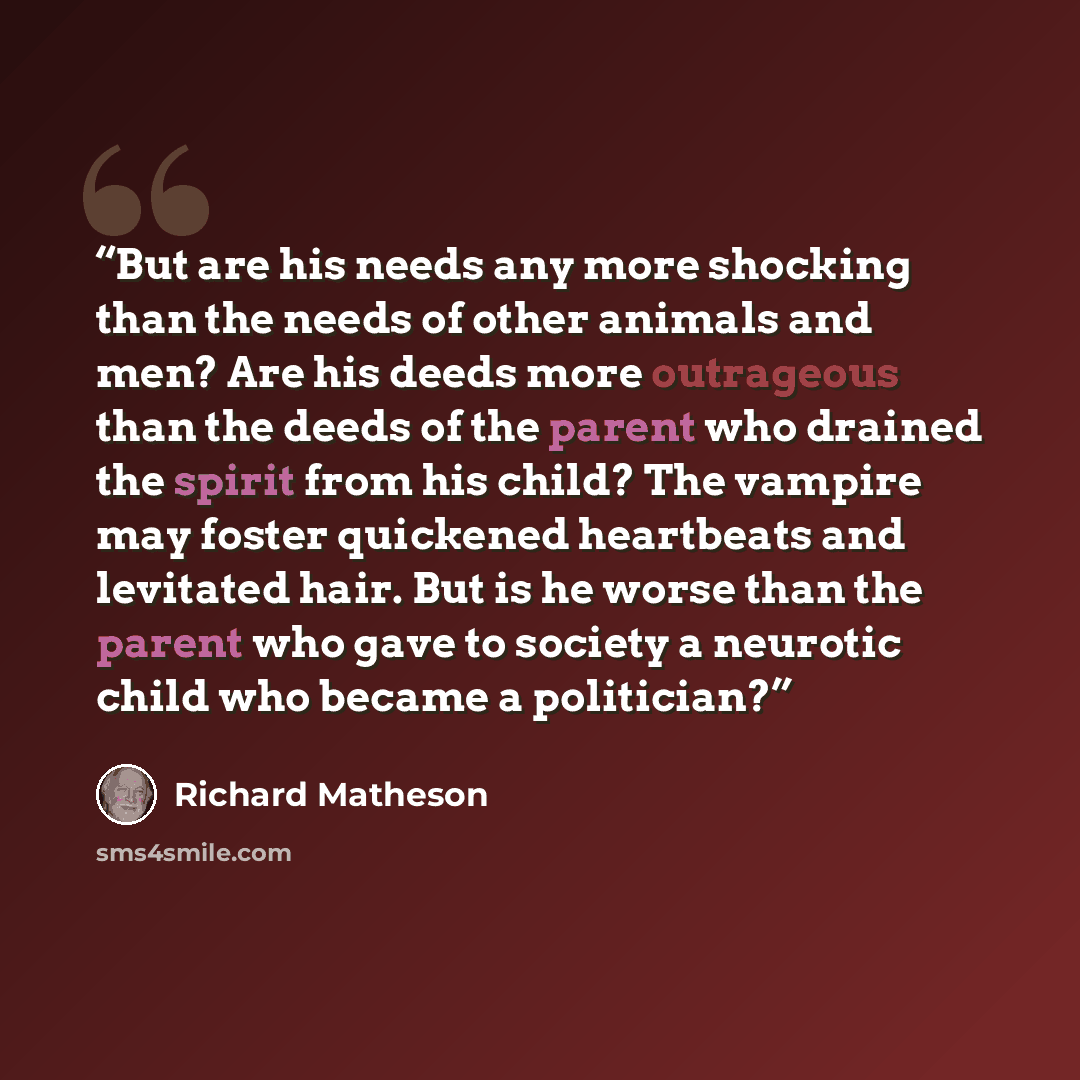 “But are his needs any more shocking than the needs of other animals and men? Are his deeds more outrageous than the deeds of the parent who drained the spirit from his child? The vampire may foster quickened heartbeats and levitated hair. But is he worse than the parent who gave to society a…” quote by Richard Matheson