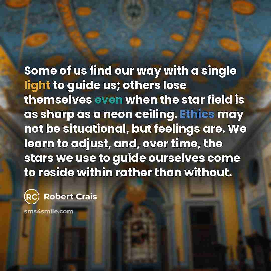 “Some of us find our way with a single light to guide us; others lose themselves even when the star field is as sharp as a neon ceiling. Ethics may not be situational, but feelings are. We learn to adjust, and, over time, the stars we use to guide ourselves come to reside within rather than without.” quote by Robert Crais