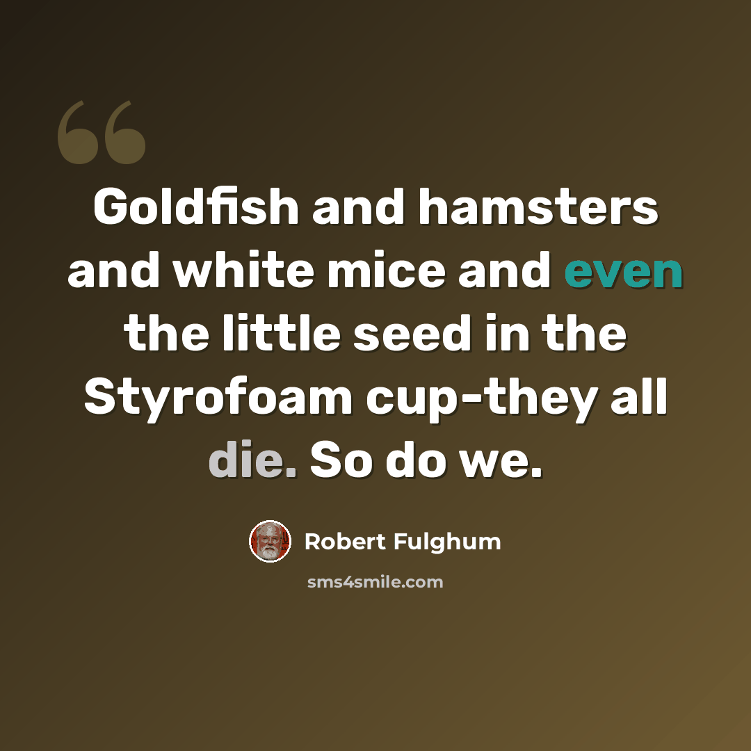 “Goldfish and hamsters and white mice and even the little seed in the Styrofoam cup-they all die. So do we.” quote by Robert Fulghum