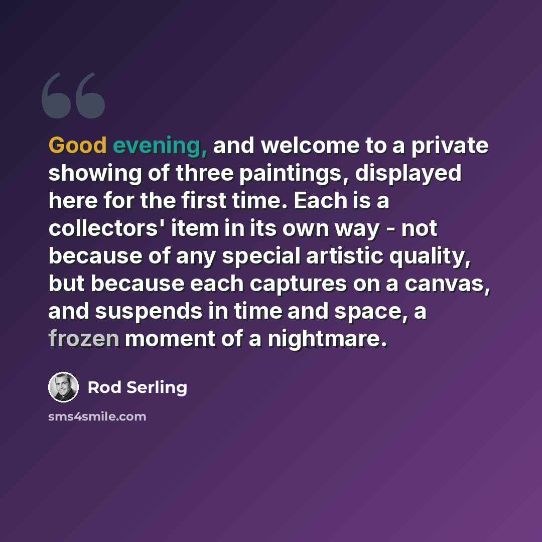 “Good evening, and welcome to a private showing of three paintings, displayed here for the first time. Each is a collectors' item in its own way - not because of any special artistic quality, but because each captures on a canvas, and suspends in time and space, a frozen moment of a nightmare.” quote by Rod Serling