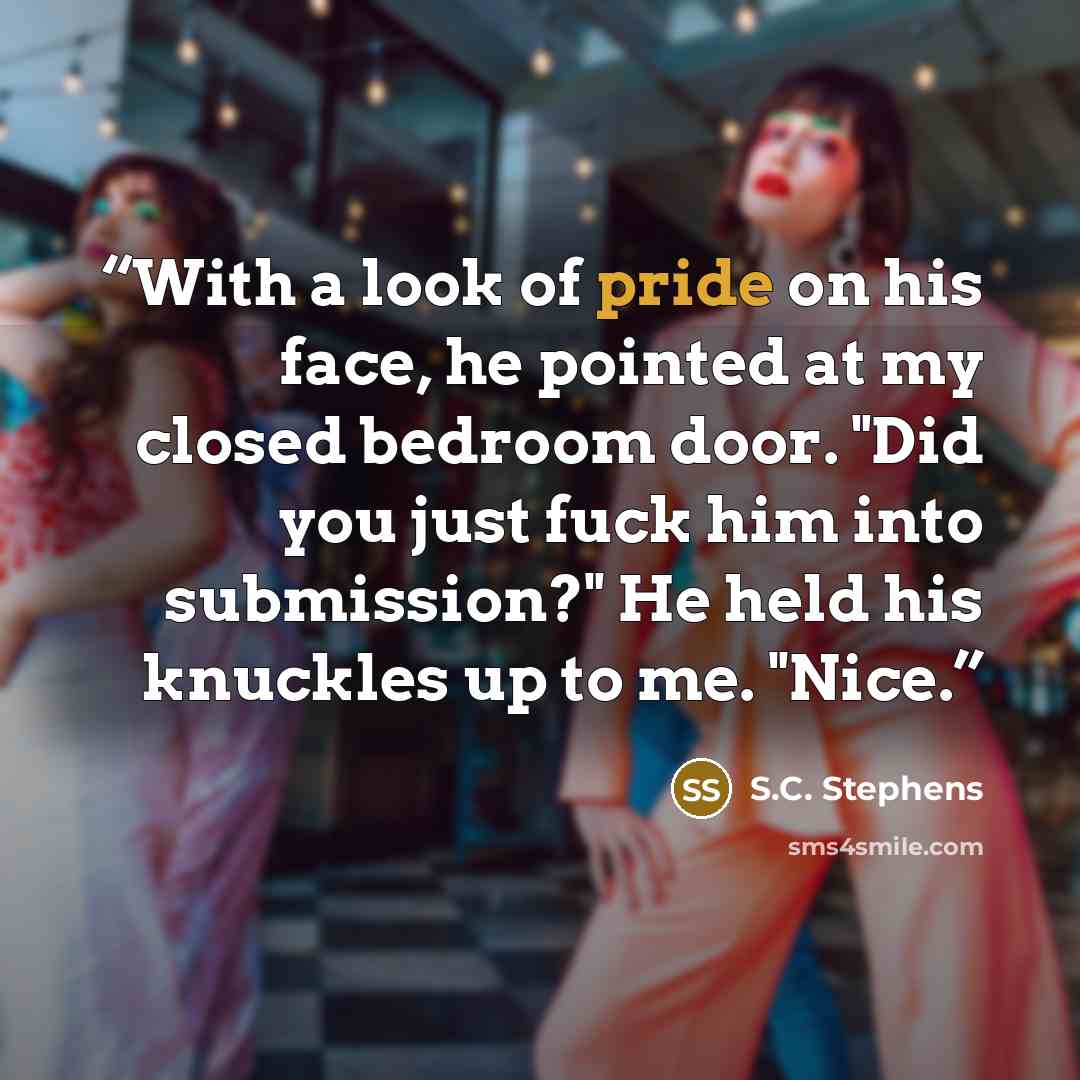 “With a look of pride on his face, he pointed at my closed bedroom door. "Did you just fuck him into submission?" He held his knuckles up to me. "Nice.” quote by S.C. Stephens