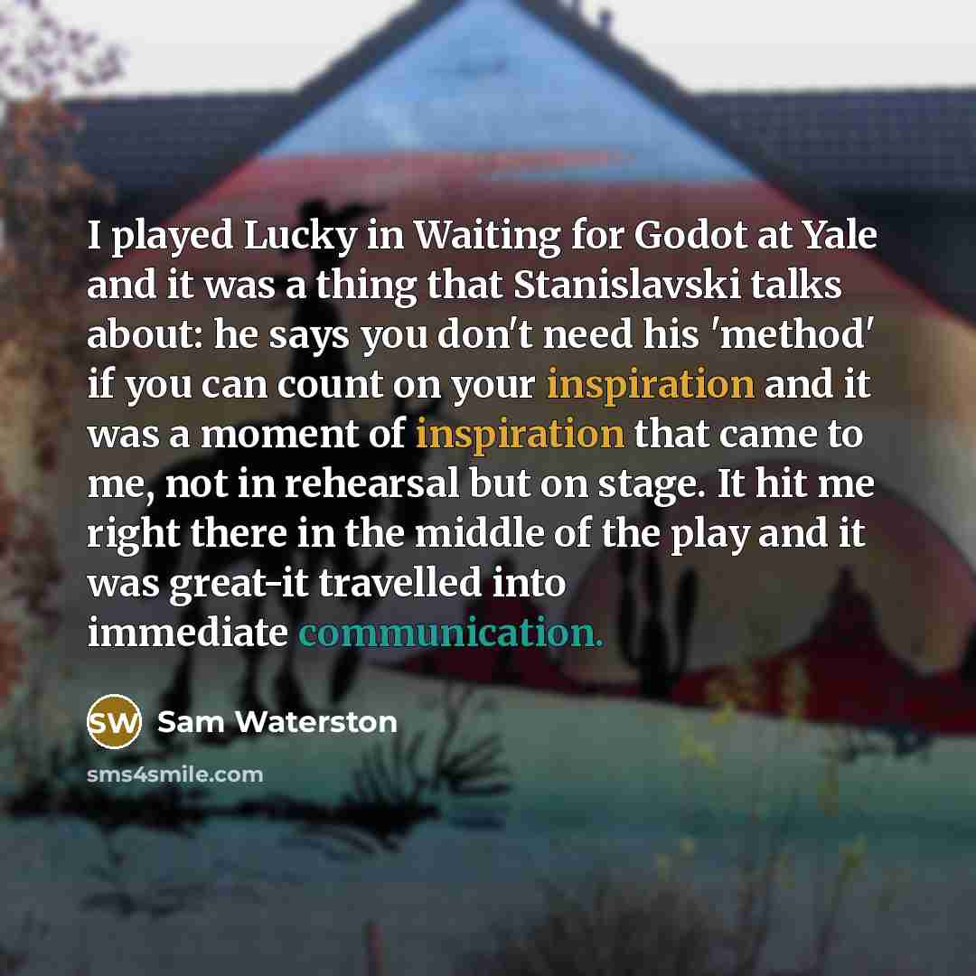 “I played Lucky in Waiting for Godot at Yale and it was a thing that Stanislavski talks about: he says you don't need his 'method' if you can count on your inspiration and it was a moment of inspiration that came to me, not in rehearsal but on stage. It hit me right there in the middle of the play…” quote by Sam Waterston