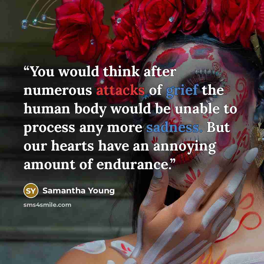 “You would think after numerous attacks of grief the human body would be unable to process any more sadness. But our hearts have an annoying amount of endurance.” quote by Samantha Young