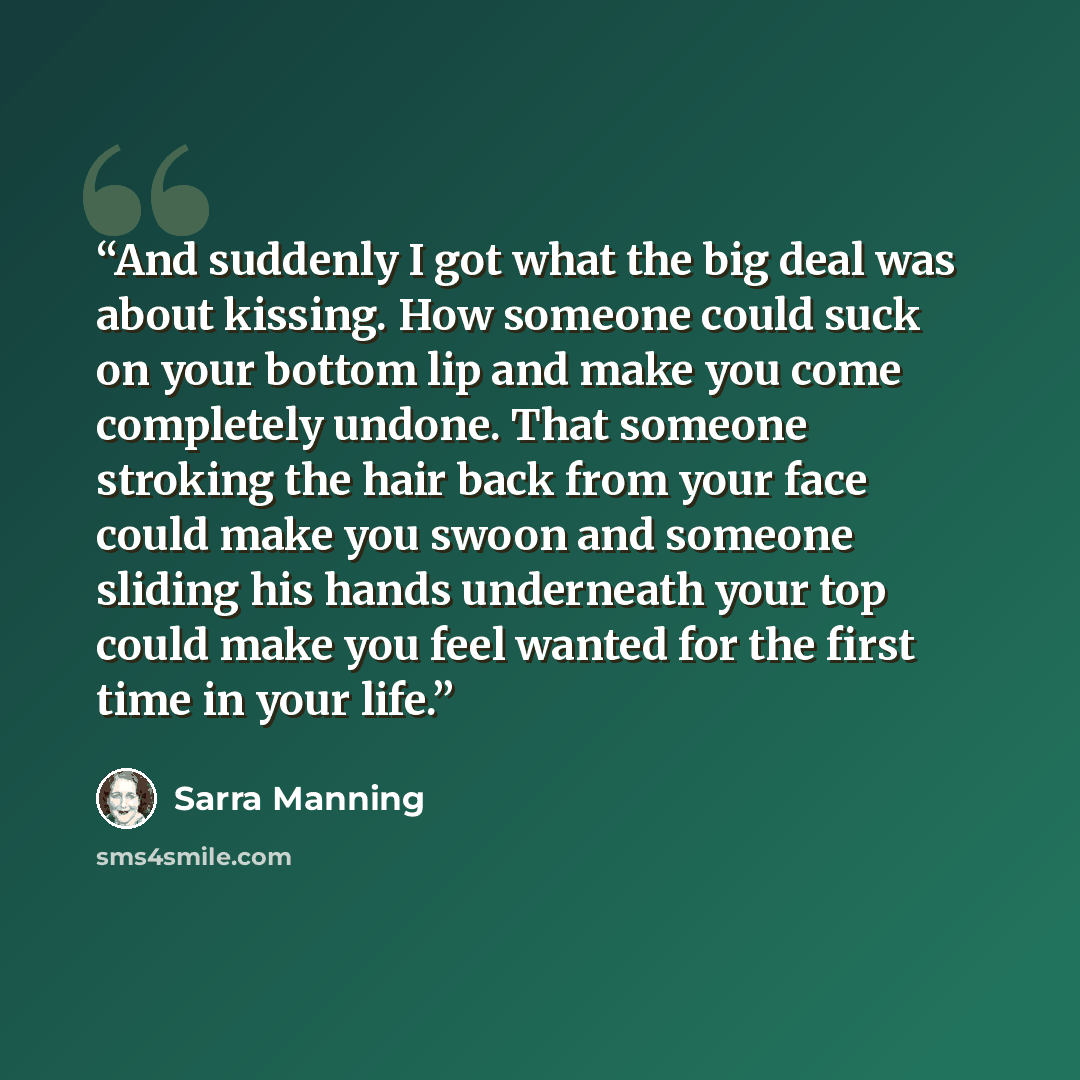 “And suddenly I got what the big deal was about kissing. How someone could suck on your bottom lip and make you come completely undone. That someone stroking the hair back from your face could make you swoon and someone sliding his hands underneath your top could make you feel wanted for the first…” quote by Sarra Manning