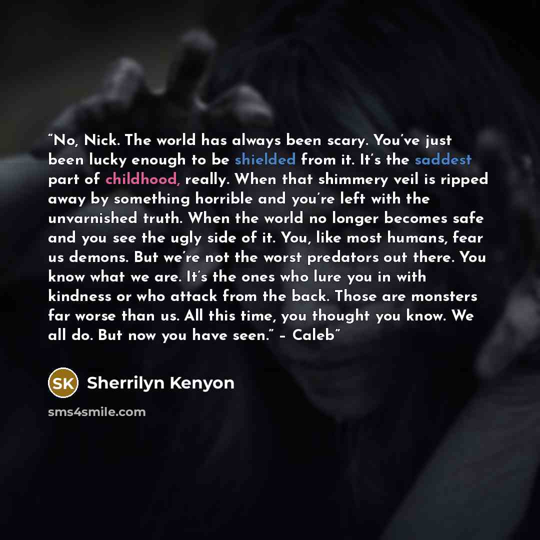 “No, Nick. The world has always been scary. You’ve just been lucky enough to be shielded from it. It’s the saddest part of childhood, really. When that shimmery veil is ripped away by something horrible and you’re left with the unvarnished truth. When the world no longer becomes safe and you see…” quote by Sherrilyn Kenyon