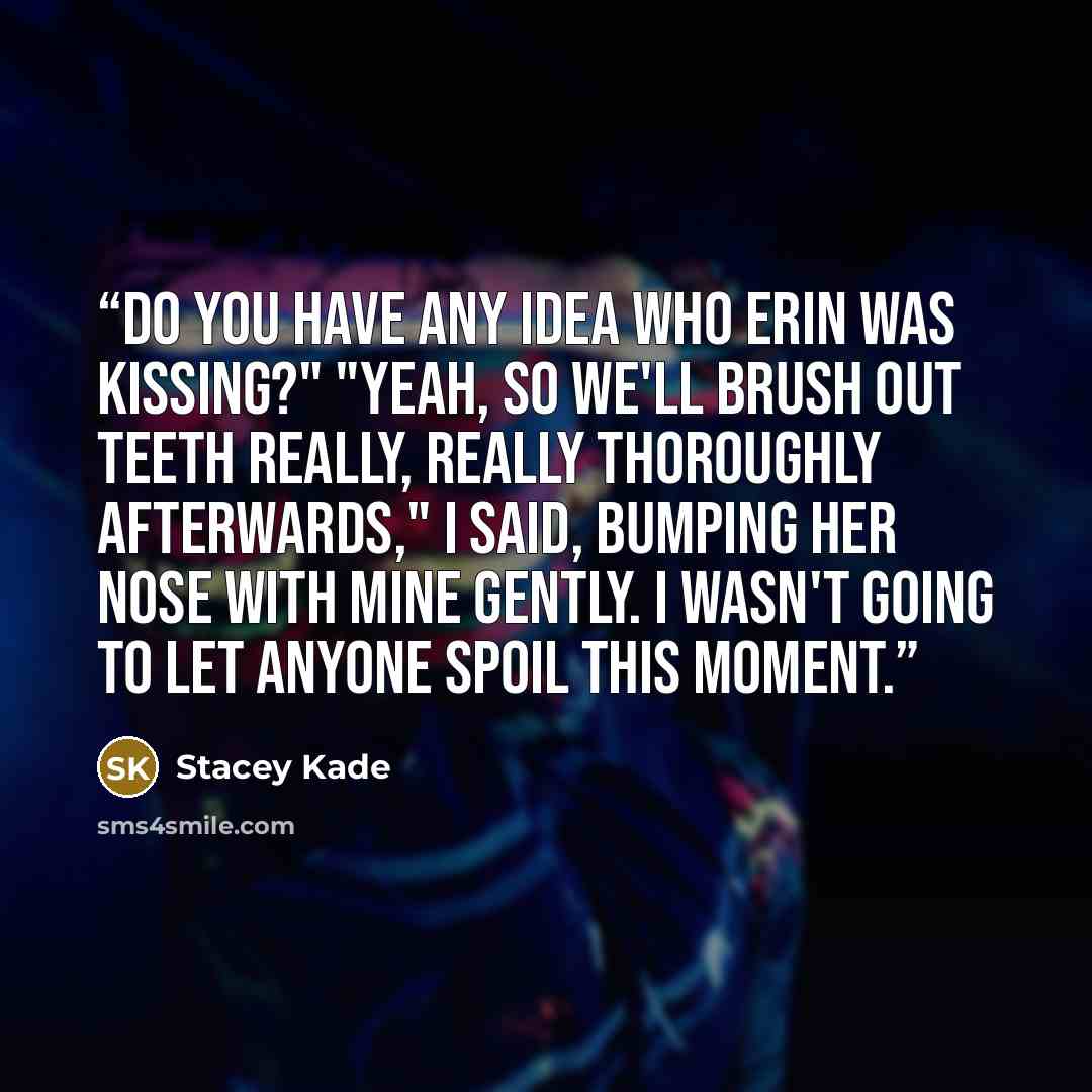 “Do you have any idea who Erin was kissing?" "Yeah, so we'll brush out teeth really, really thoroughly afterwards," I said, bumping her nose with mine gently. I wasn't going to let anyone spoil this moment.” quote by Stacey Kade