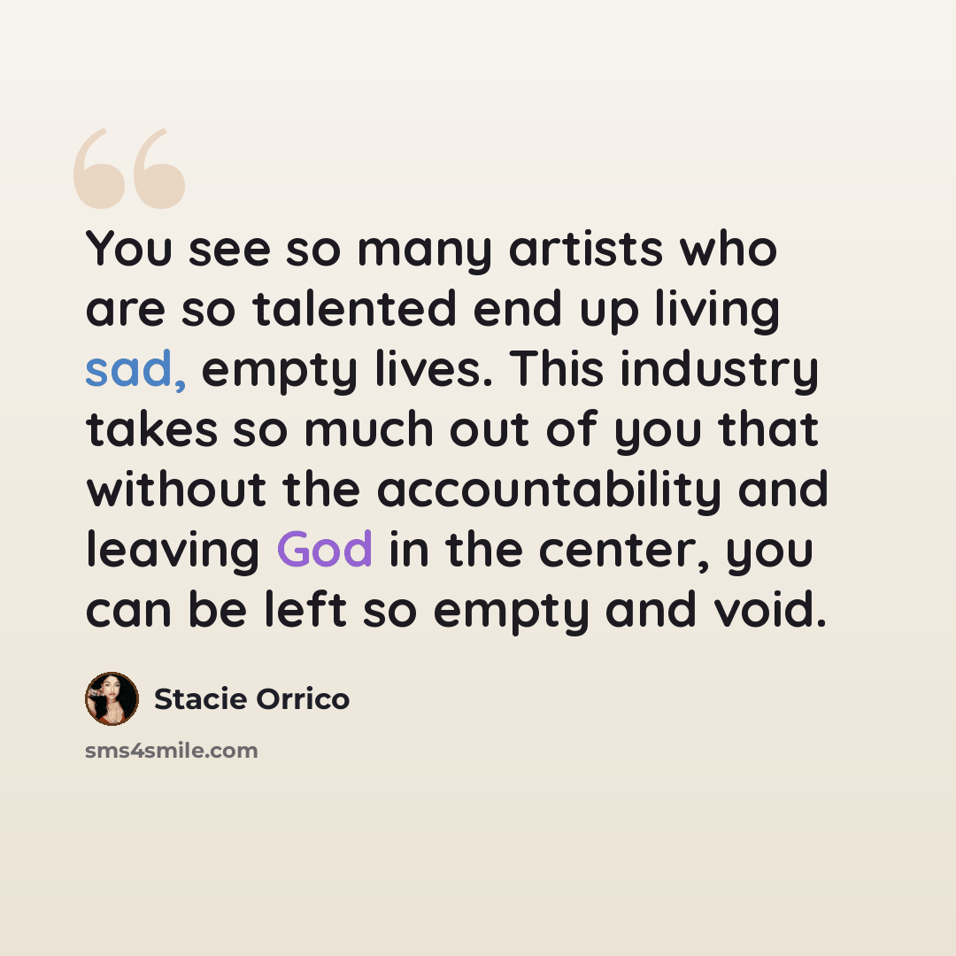 “You see so many artists who are so talented end up living sad, empty lives. This industry takes so much out of you that without the accountability and leaving God in the center, you can be left so empty and void.” quote by Stacie Orrico