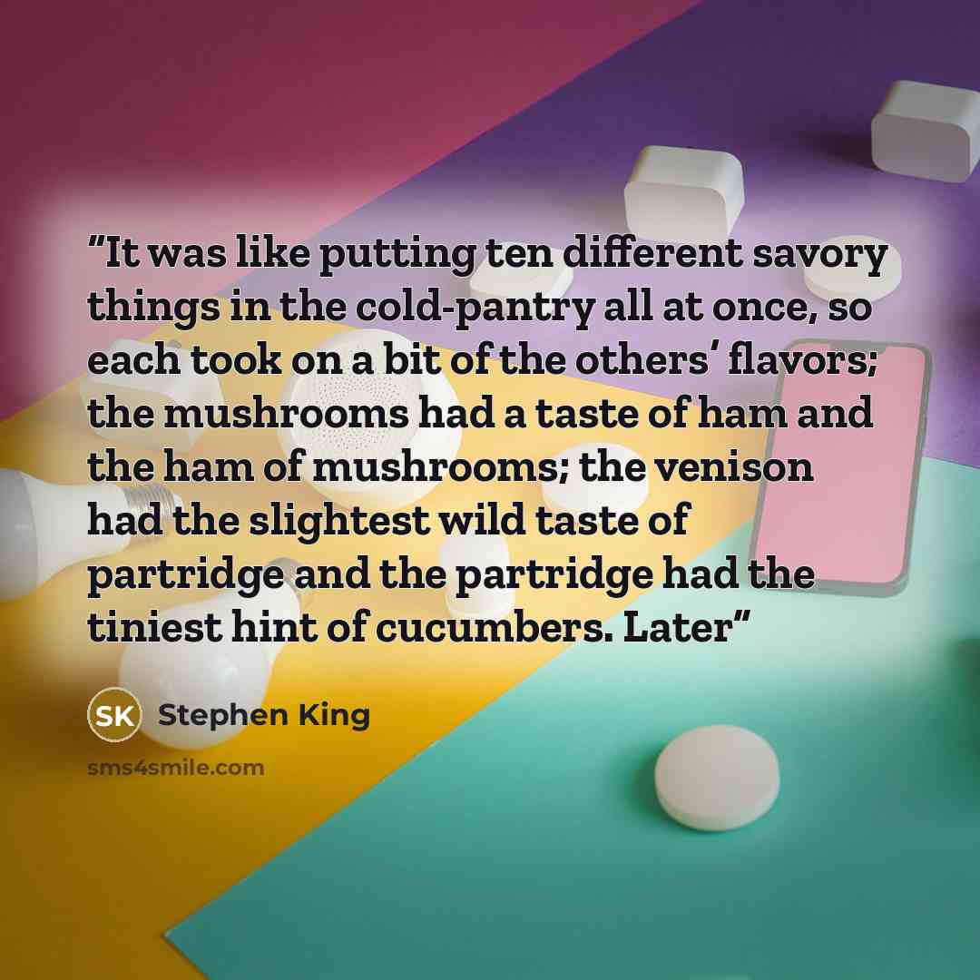 “It was like putting ten different savory things in the cold-pantry all at once, so each took on a bit of the others’ flavors; the mushrooms had a taste of ham and the ham of mushrooms; the venison had the slightest wild taste of partridge and the partridge had the tiniest hint of cucumbers. Later” quote by Stephen King