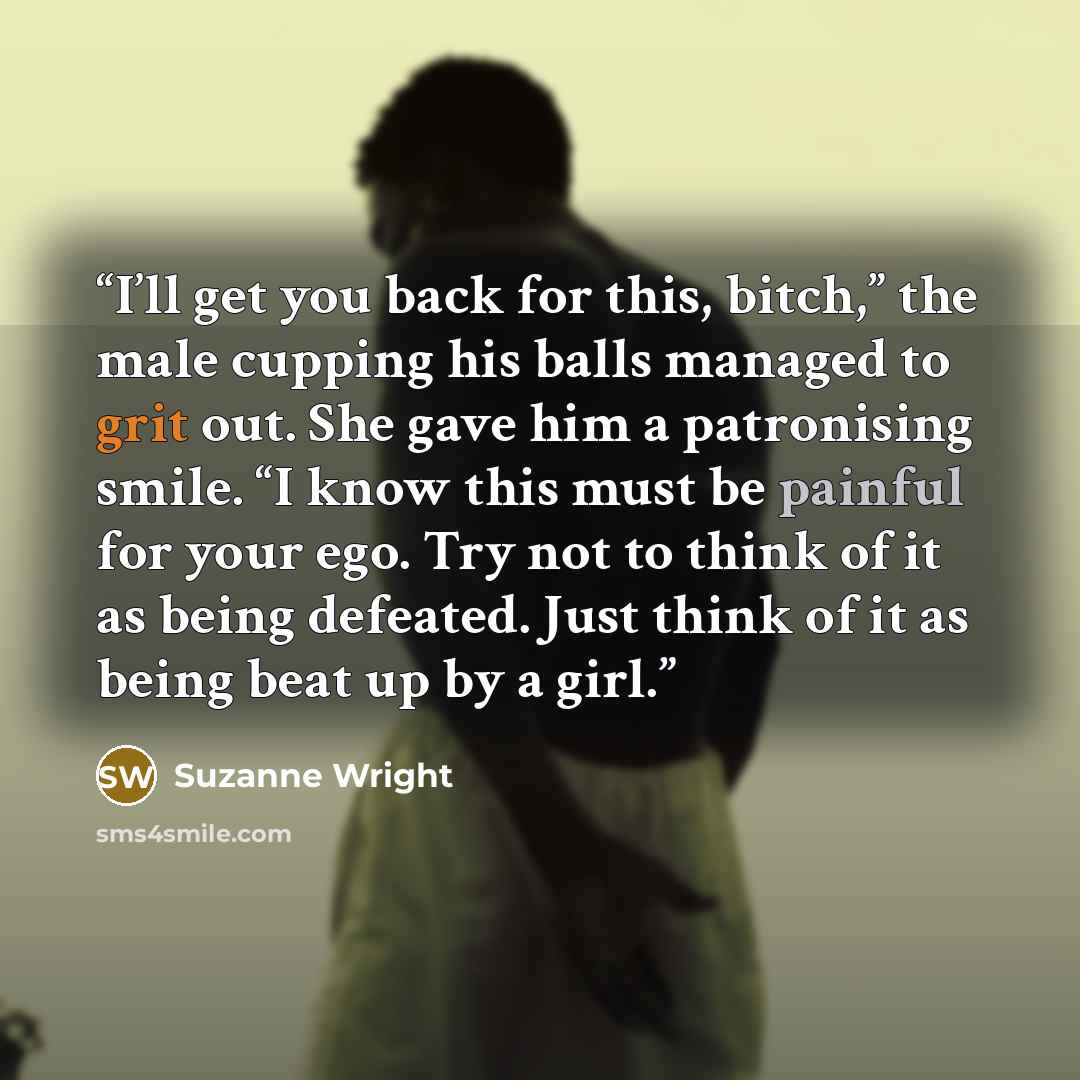 “I’ll get you back for this, bitch,” the male cupping his balls managed to grit out. She gave him a patronising smile. “I know this must be painful for your ego. Try not to think of it as being defeated. Just think of it as being beat up by a girl.” quote by Suzanne Wright