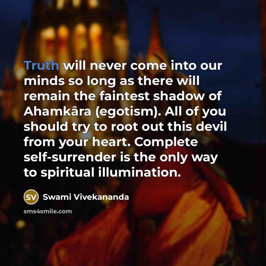 “Truth will never come into our minds so long as there will remain the faintest shadow of Ahamkâra (egotism). All of you should try to root out this devil from your heart. Complete self-surrender is the only way to spiritual illumination.” quote by Swami Vivekananda