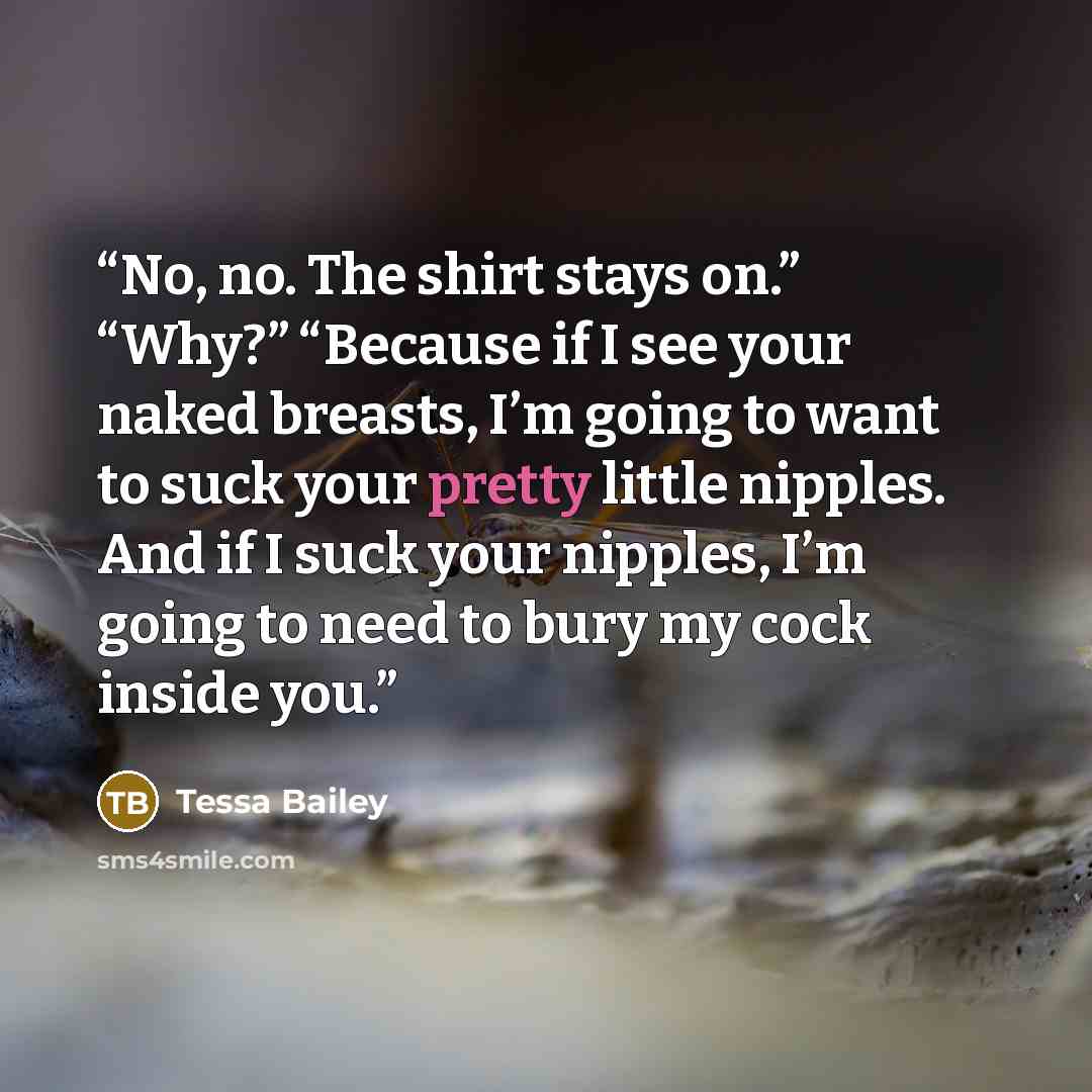 “No, no. The shirt stays on.” “Why?” “Because if I see your naked breasts, I’m going to want to suck your pretty little nipples. And if I suck your nipples, I’m going to need to bury my cock inside you.” quote by Tessa Bailey