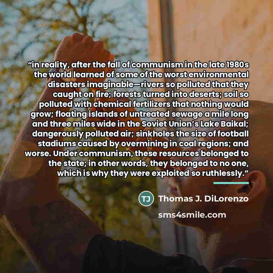 “in reality, after the fall of communism in the late 1980s the world learned of some of the worst environmental disasters imaginable—rivers so polluted that they caught on fire; forests turned into deserts; soil so polluted with chemical fertilizers that nothing would grow; floating islands of…” quote by Thomas J. DiLorenzo