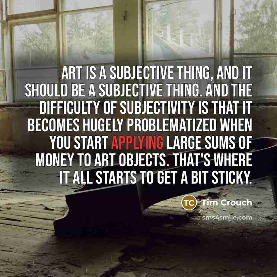 “Art is a subjective thing, and it should be a subjective thing. And the difficulty of subjectivity is that it becomes hugely problematized when you start applying large sums of money to art objects. That's where it all starts to get a bit sticky.” quote by Tim Crouch