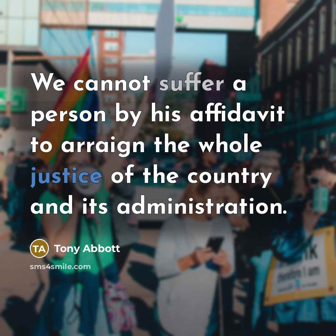 “We cannot suffer a person by his affidavit to arraign the whole justice of the country and its administration.” quote by Tony Abbott