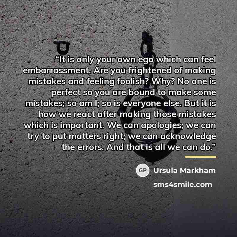 “It is only your own ego which can feel embarrassment. Are you frightened of making mistakes and feeling foolish? Why? No one is perfect so you are bound to make some mistakes; so am I; so is everyone else. But it is how we react after making those mistakes which is important. We can apologies; we…” quote by Ursula Markham