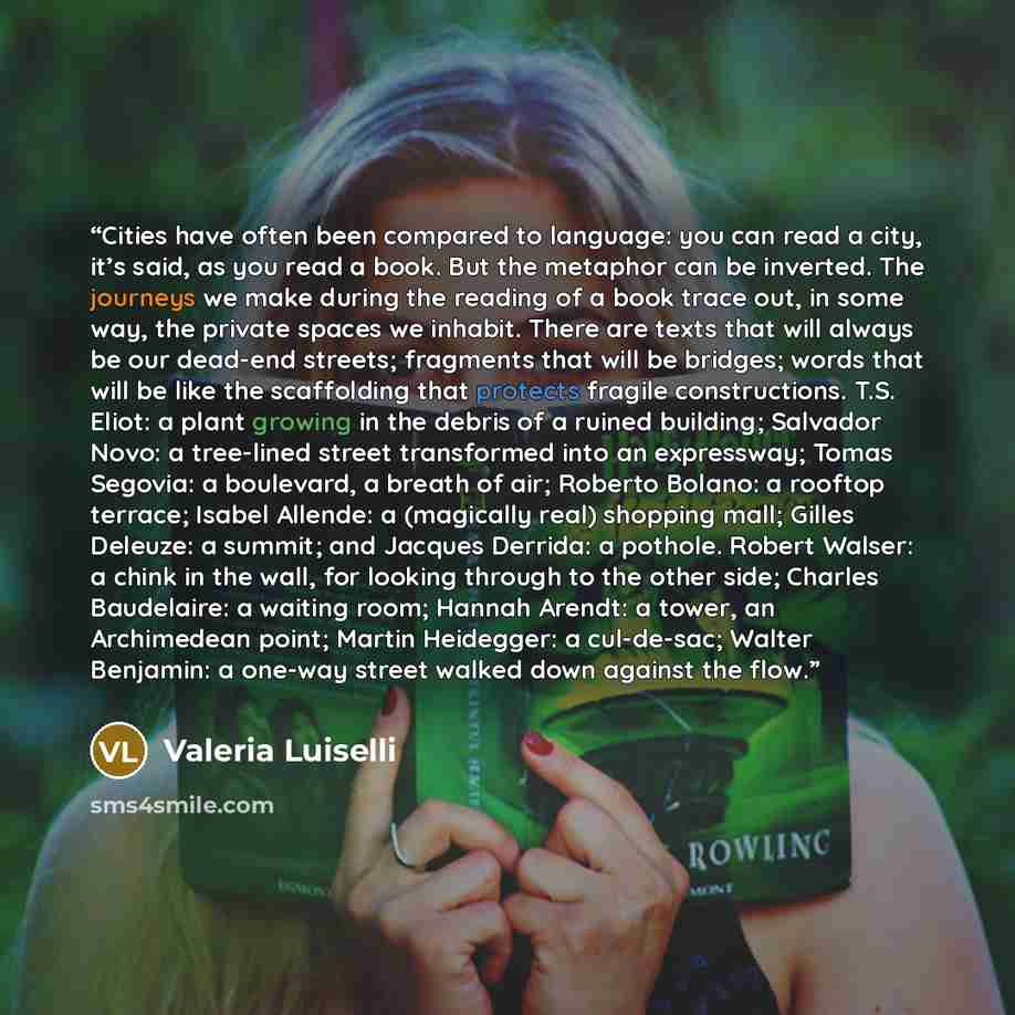“Cities have often been compared to language: you can read a city, it’s said, as you read a book. But the metaphor can be inverted. The journeys we make during the reading of a book trace out, in some way, the private spaces we inhabit. There are texts that will always be our dead-end streets…” quote by Valeria Luiselli