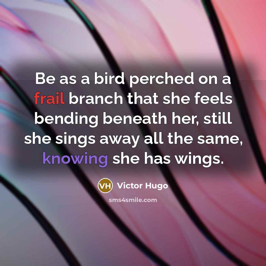 “Be as a bird perched on a frail branch that she feels bending beneath her, still she sings away all the same, knowing she has wings.” quote by Victor Hugo
