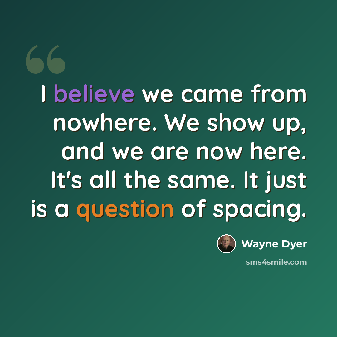 “I believe we came from nowhere. We show up, and we are now here. It's all the same. It just is a question of spacing.” quote by Wayne Dyer