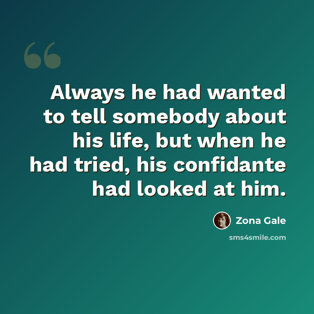 “Always he had wanted to tell somebody about his life, but when he had tried, his confidante had looked at him.” quote by Zona Gale