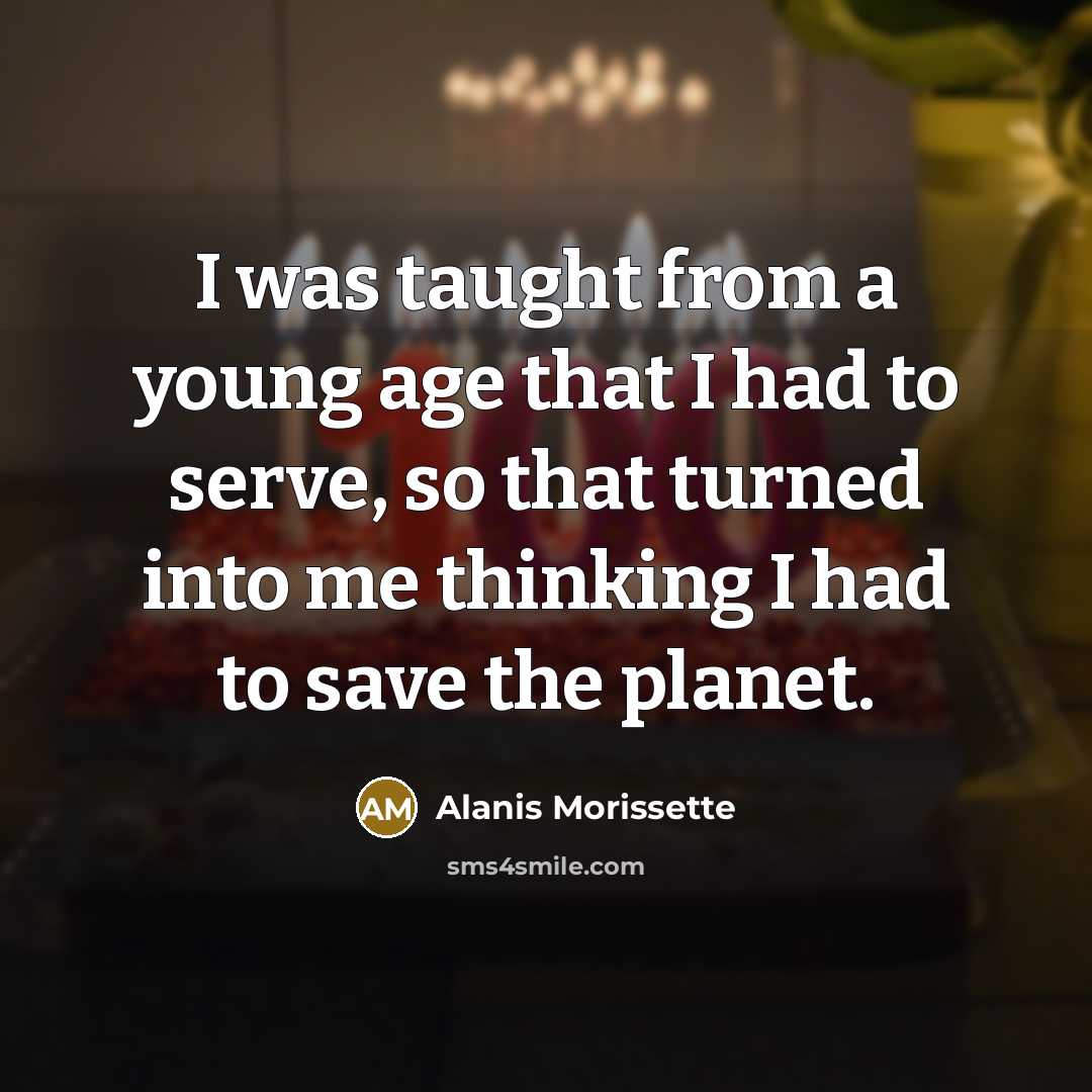 “I was taught from a young age that I had to serve, so that turned into me thinking I had to save the planet.” quote by Alanis Morissette