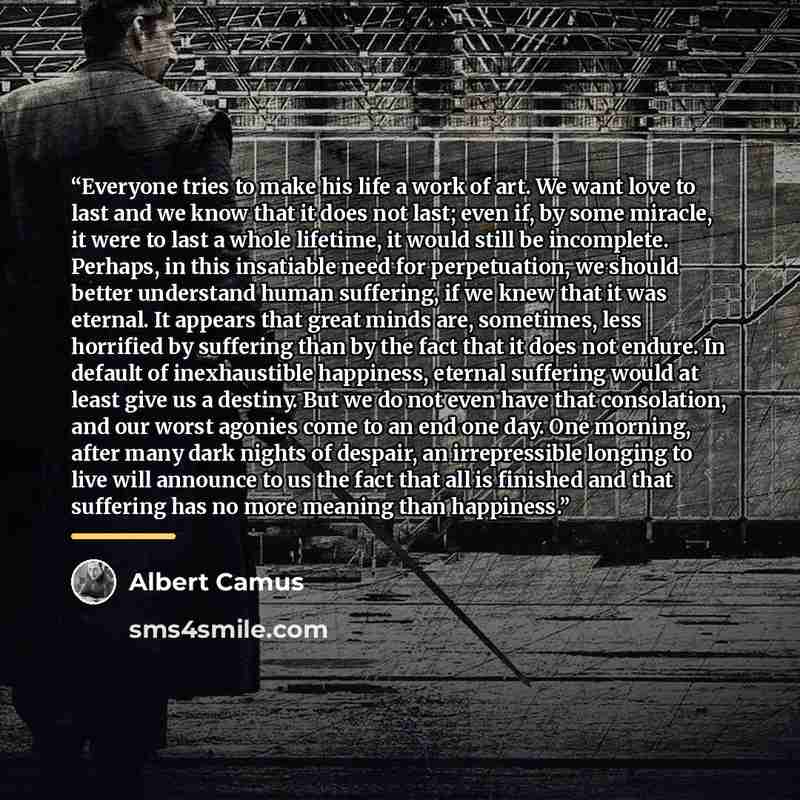 “Everyone tries to make his life a work of art. We want love to last and we know that it does not last; even if, by some miracle, it were to last a whole lifetime, it would still be incomplete. Perhaps, in this insatiable need for perpetuation, we should better understand human suffering, if we…” quote by Albert Camus