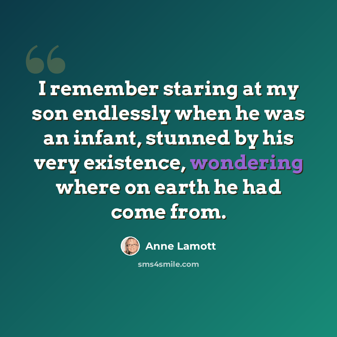 “I remember staring at my son endlessly when he was an infant, stunned by his very existence, wondering where on earth he had come from.” quote by Anne Lamott