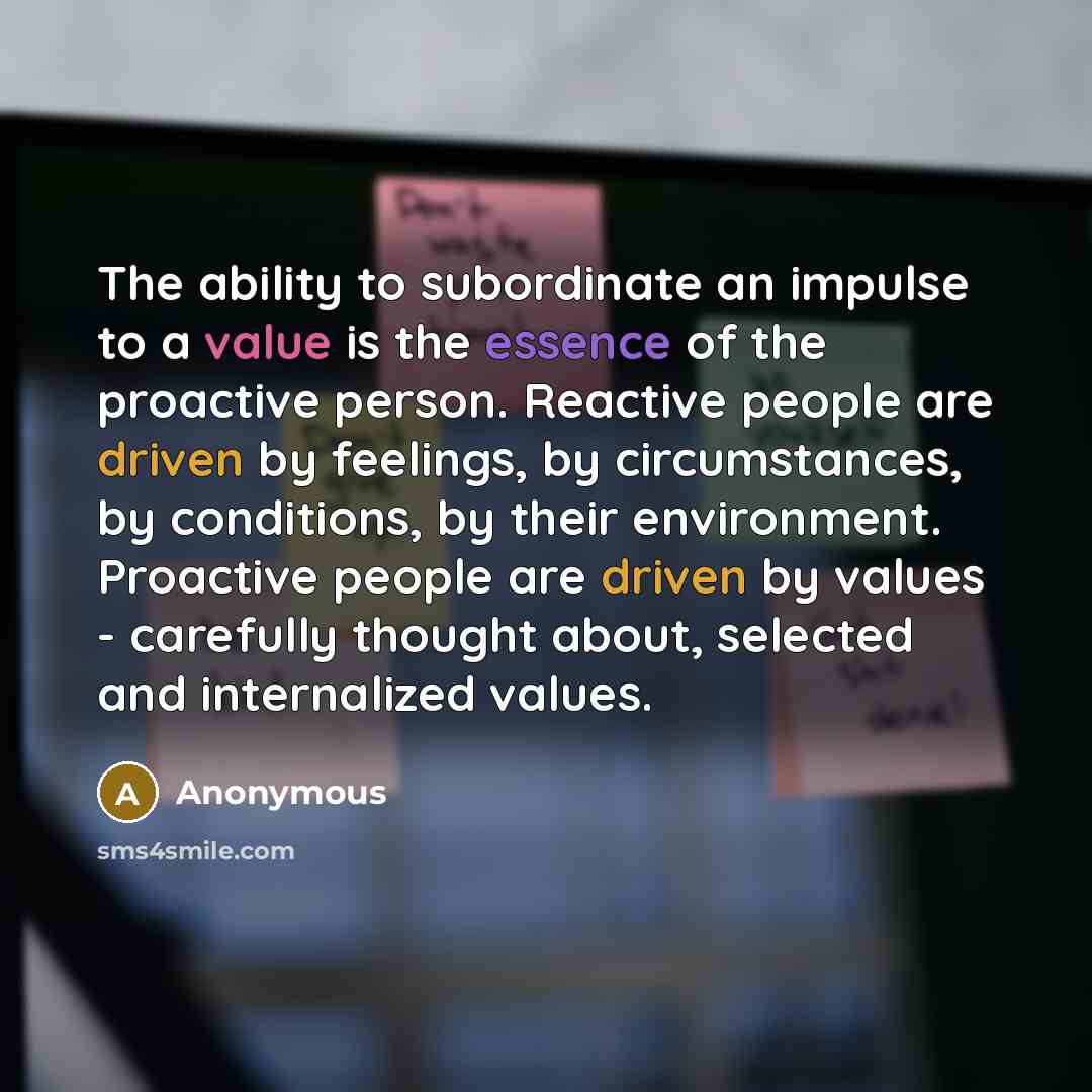 “The ability to subordinate an impulse to a value is the essence of the proactive person. Reactive people are driven by feelings, by circumstances, by conditions, by their environment. Proactive people are driven by values - carefully thought about, selected and internalized values.” quote by Anonymous