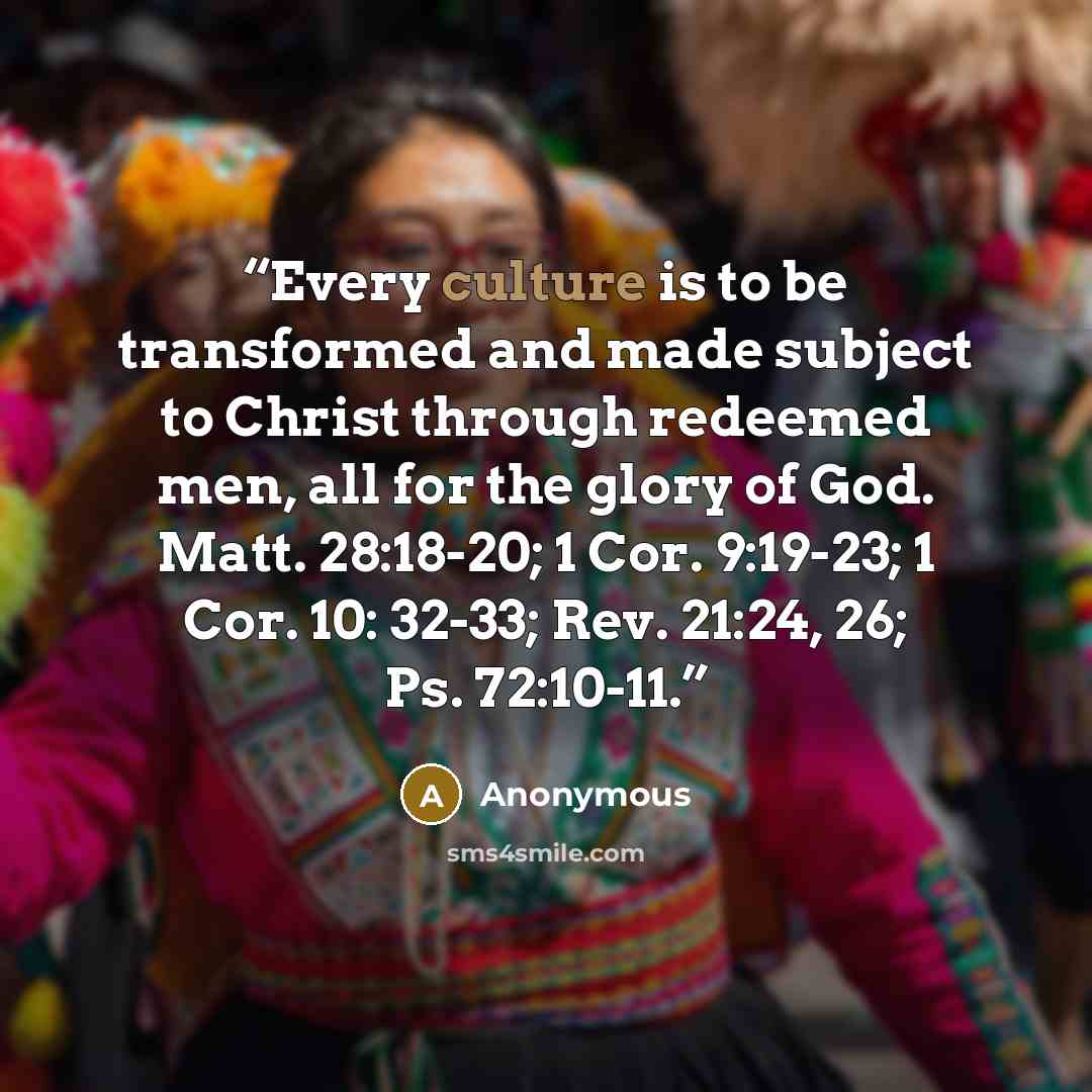 “Every culture is to be transformed and made subject to Christ through redeemed men, all for the glory of God. Matt. 28:18-20; 1 Cor. 9:19-23; 1 Cor. 10: 32-33; Rev. 21:24, 26; Ps. 72:10-11.” quote by Anonymous