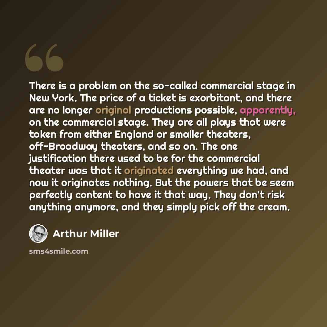 “There is a problem on the so-called commercial stage in New York. The price of a ticket is exorbitant, and there are no longer original productions possible, apparently, on the commercial stage. They are all plays that were taken from either England or smaller theaters, off-Broadway theaters, and…” quote by Arthur Miller