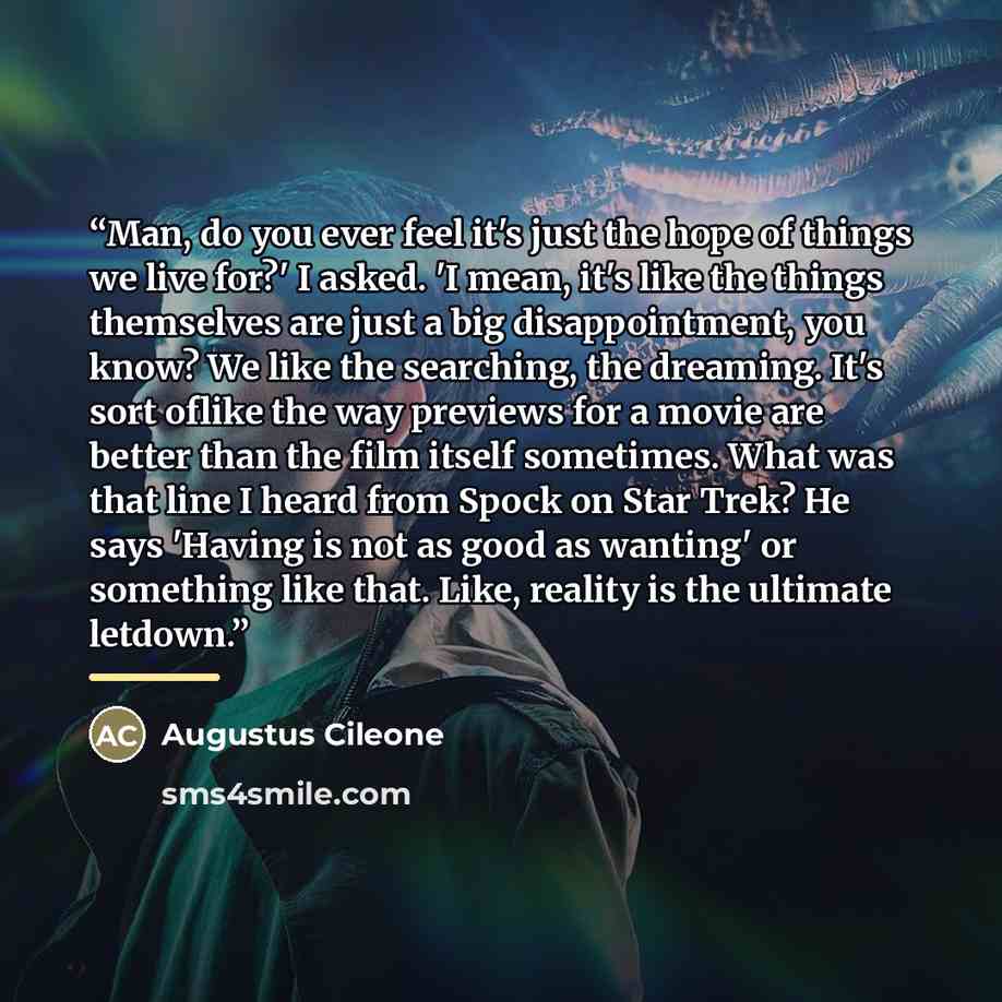 “Man, do you ever feel it's just the hope of things we live for?' I asked. 'I mean, it's like the things themselves are just a big disappointment, you know? We like the searching, the dreaming. It's sort oflike the way previews for a movie are better than the film itself sometimes. What was that…” quote by Augustus Cileone