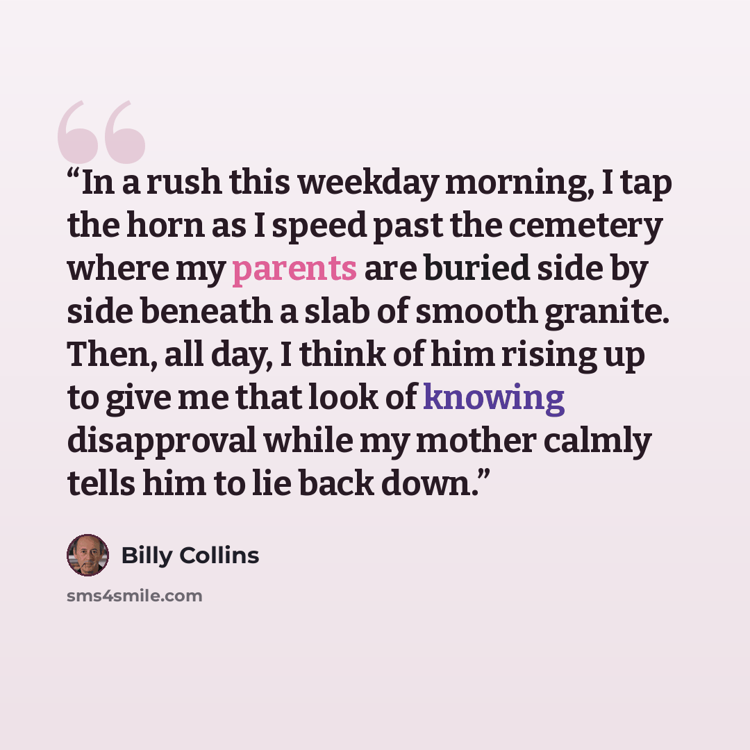 “In a rush this weekday morning, I tap the horn as I speed past the cemetery where my parents are buried side by side beneath a slab of smooth granite. Then, all day, I think of him rising up to give me that look of knowing disapproval while my mother calmly tells him to lie back down.” quote by Billy Collins