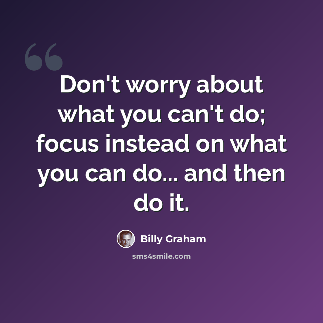 “Don't worry about what you can't do; focus instead on what you can do... and then do it.” quote by Billy Graham