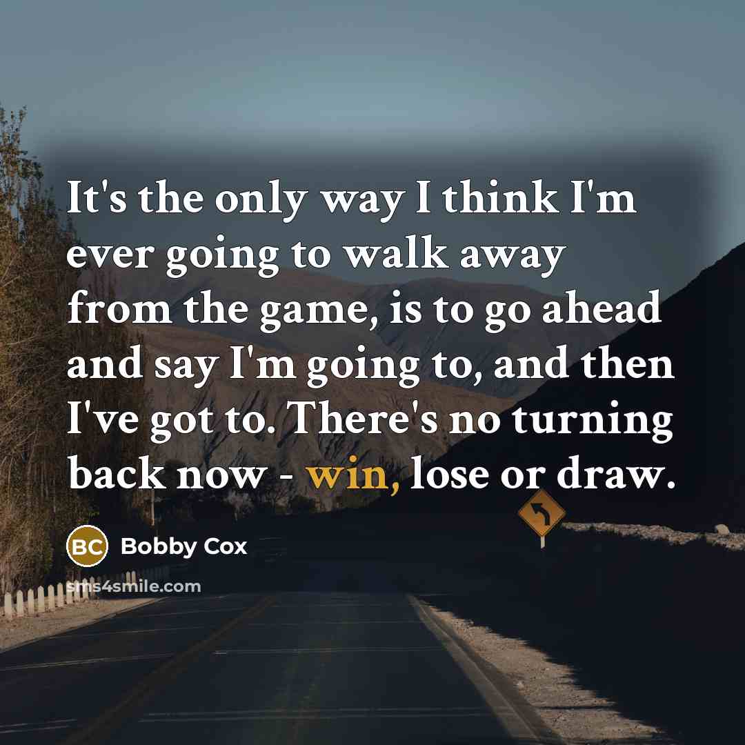 “It's the only way I think I'm ever going to walk away from the game, is to go ahead and say I'm going to, and then I've got to. There's no turning back now - win, lose or draw.” quote by Bobby Cox