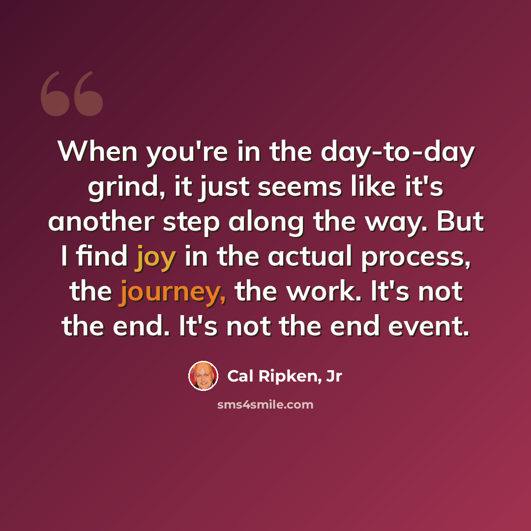 “When you're in the day-to-day grind, it just seems like it's another step along the way. But I find joy in the actual process, the journey, the work. It's not the end. It's not the end event.” quote by Cal Ripken, Jr