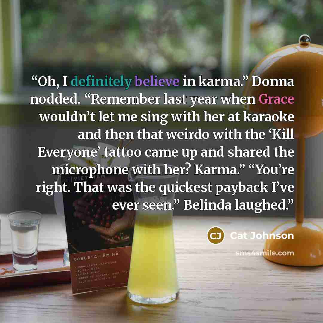 “Oh, I definitely believe in karma.” Donna nodded. “Remember last year when Grace wouldn’t let me sing with her at karaoke and then that weirdo with the ‘Kill Everyone’ tattoo came up and shared the microphone with her? Karma.” “You’re right. That was the quickest payback I’ve ever seen.” Belinda…” quote by Cat Johnson