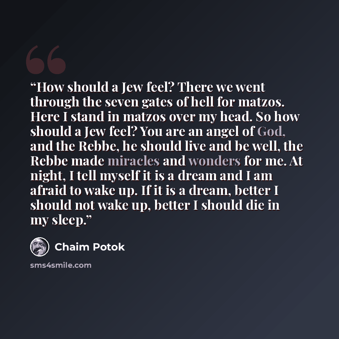 “How should a Jew feel? There we went through the seven gates of hell for matzos. Here I stand in matzos over my head. So how should a Jew feel? You are an angel of God, and the Rebbe, he should live and be well, the Rebbe made miracles and wonders for me. At night, I tell myself it is a dream and…” quote by Chaim Potok