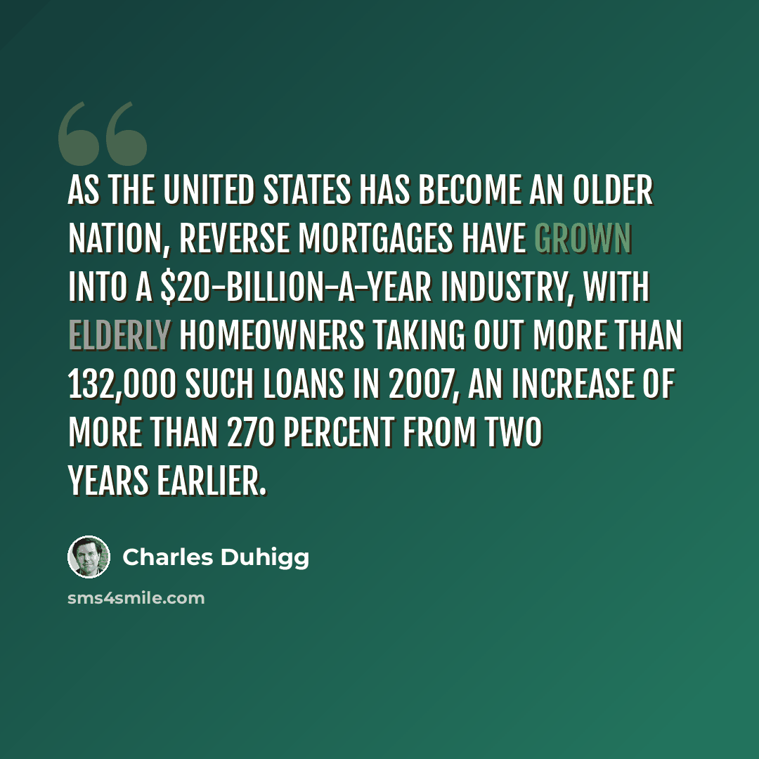“As the United States has become an older nation, reverse mortgages have grown into a $20-billion-a-year industry, with elderly homeowners taking out more than 132,000 such loans in 2007, an increase of more than 270 percent from two years earlier.” quote by Charles Duhigg