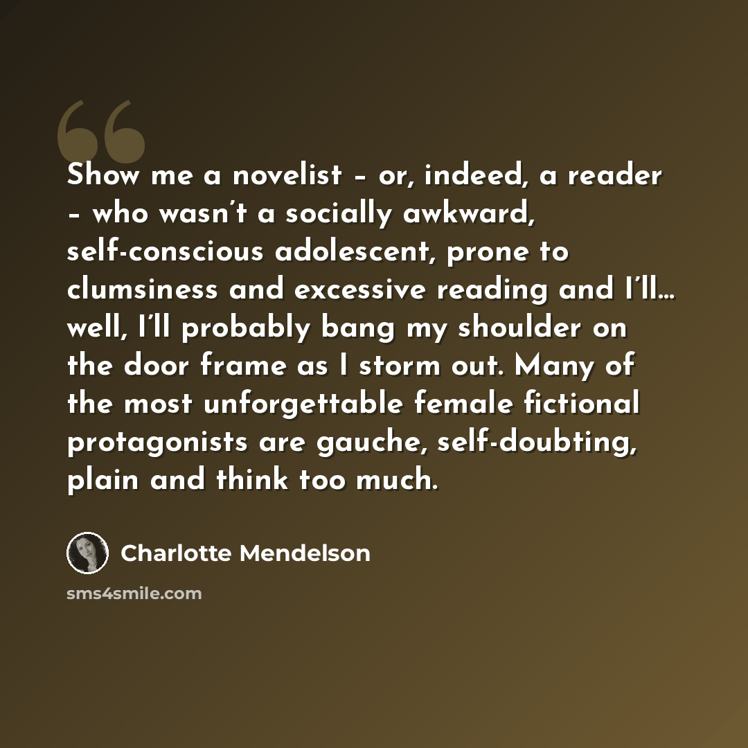 “Show me a novelist – or, indeed, a reader – who wasn’t a socially awkward, self-conscious adolescent, prone to clumsiness and excessive reading and I’ll… well, I’ll probably bang my shoulder on the door frame as I storm out. Many of the most unforgettable female fictional protagonists are gauche…” quote by Charlotte Mendelson
