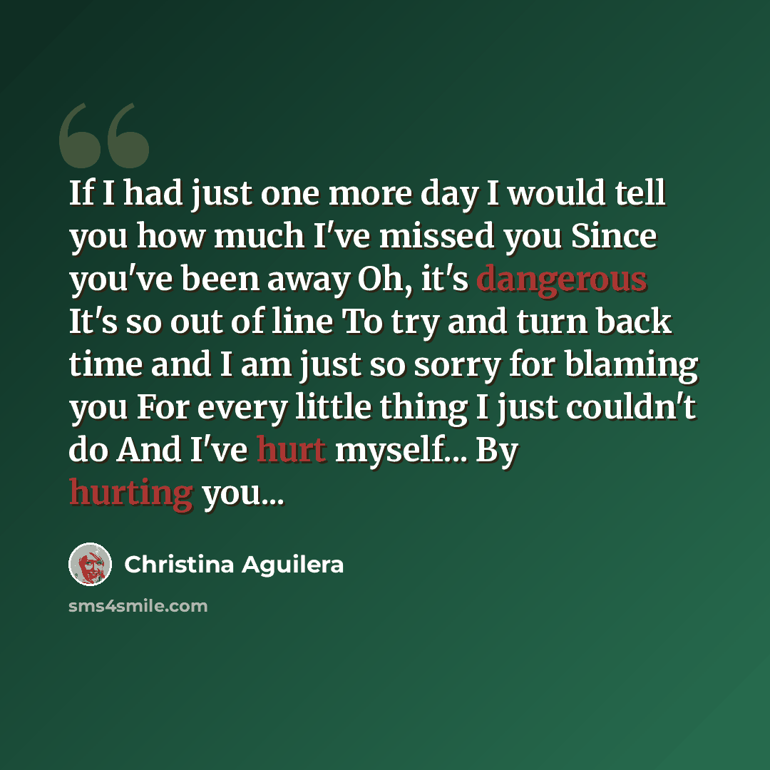 “If I had just one more day I would tell you how much I've missed you Since you've been away Oh, it's dangerous It's so out of line To try and turn back time and I am just so sorry for blaming you For every little thing I just couldn't do And I've hurt myself... By hurting you...” quote by Christina Aguilera