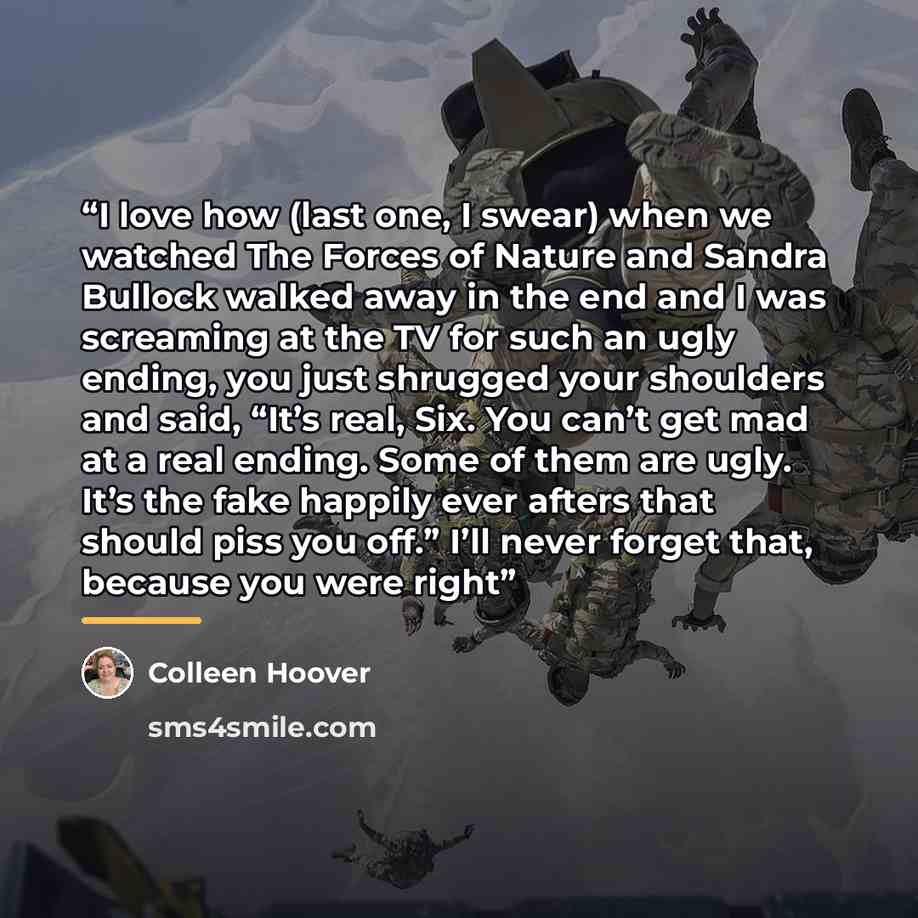 “I love how (last one, I swear) when we watched The Forces of Nature and Sandra Bullock walked away in the end and I was screaming at the TV for such an ugly ending, you just shrugged your shoulders and said, “It’s real, Six. You can’t get mad at a real ending. Some of them are ugly. It’s the fake…” quote by Colleen Hoover
