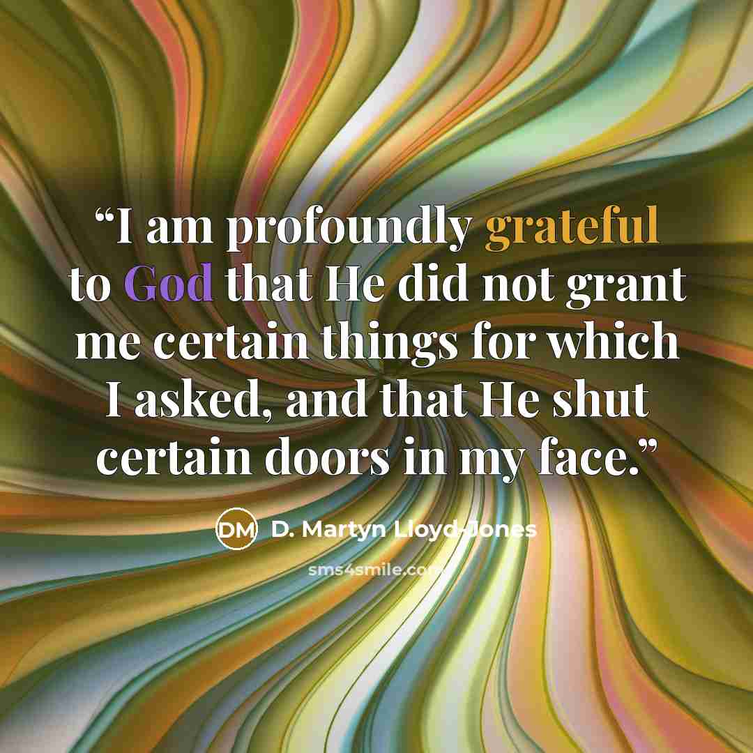 “I am profoundly grateful to God that He did not grant me certain things for which I asked, and that He shut certain doors in my face.” quote by D. Martyn Lloyd-Jones