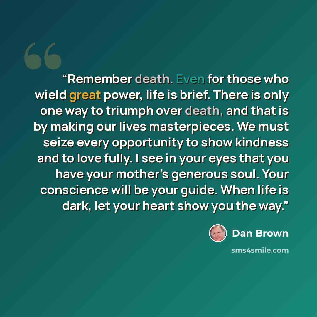 “Remember death. Even for those who wield great power, life is brief. There is only one way to triumph over death, and that is by making our lives masterpieces. We must seize every opportunity to show kindness and to love fully. I see in your eyes that you have your mother’s generous soul. Your…” quote by Dan Brown