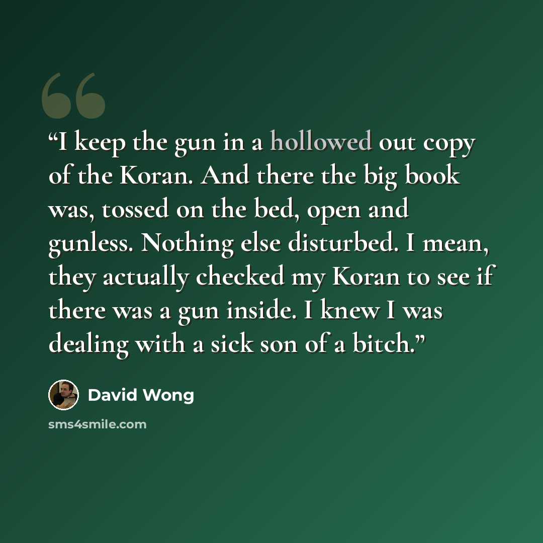 “I keep the gun in a hollowed out copy of the Koran. And there the big book was, tossed on the bed, open and gunless. Nothing else disturbed. I mean, they actually checked my Koran to see if there was a gun inside. I knew I was dealing with a sick son of a bitch.” quote by David Wong