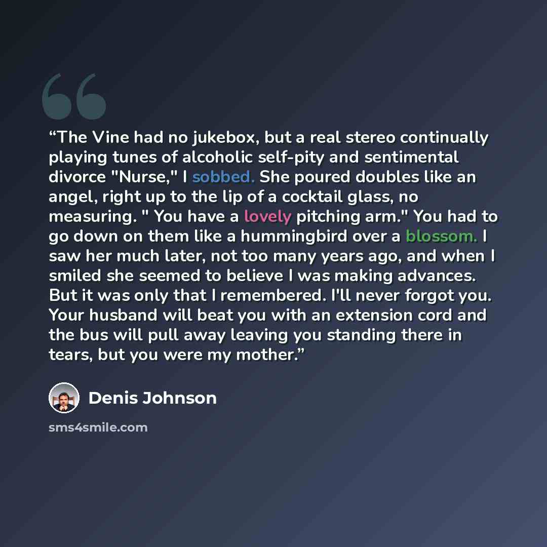 “The Vine had no jukebox, but a real stereo continually playing tunes of alcoholic self-pity and sentimental divorce "Nurse," I sobbed. She poured doubles like an angel, right up to the lip of a cocktail glass, no measuring. " You have a lovely pitching arm." You had to go down on them like a…” quote by Denis Johnson