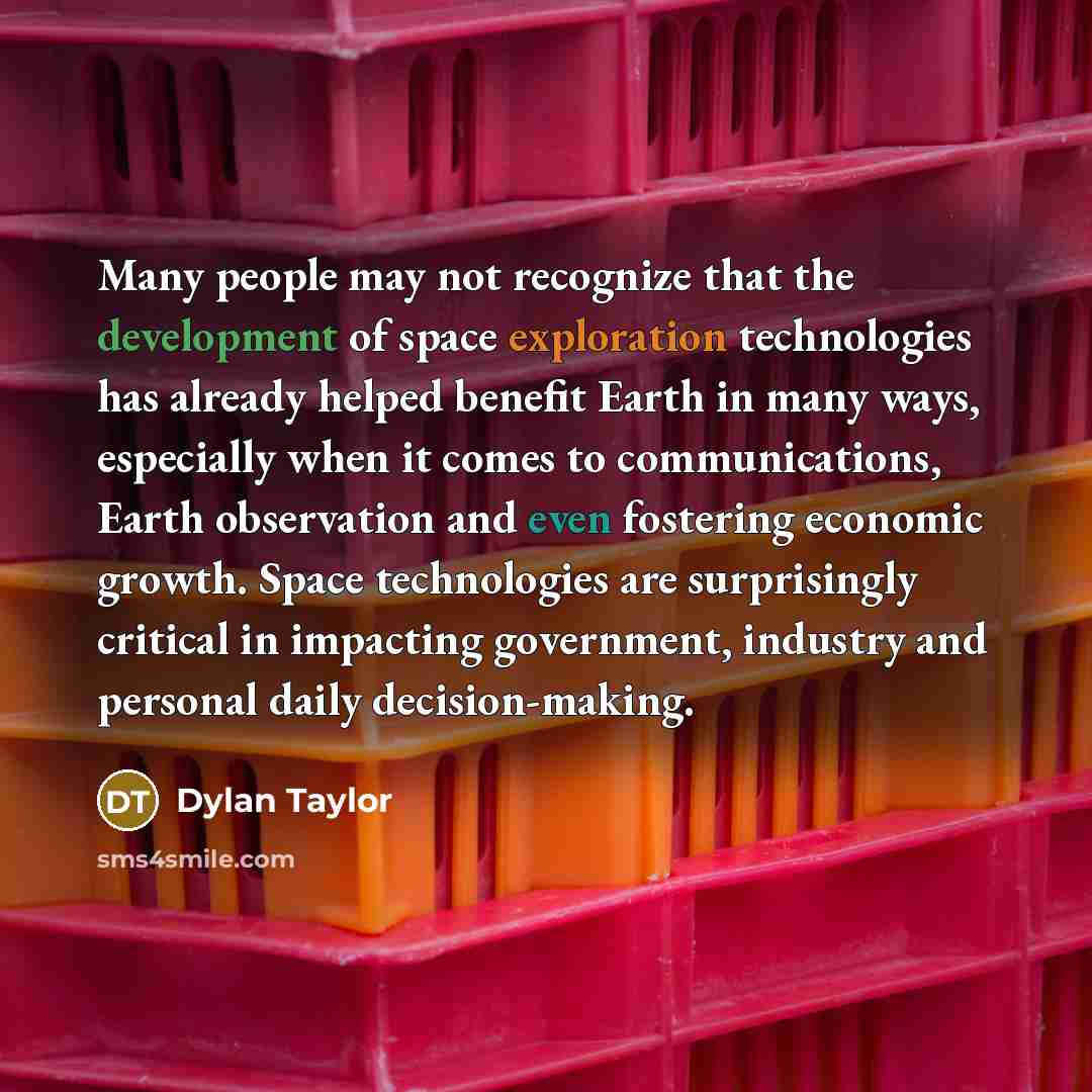 “Many people may not recognize that the development of space exploration technologies has already helped benefit Earth in many ways, especially when it comes to communications, Earth observation and even fostering economic growth. Space technologies are surprisingly critical in impacting…” quote by Dylan Taylor