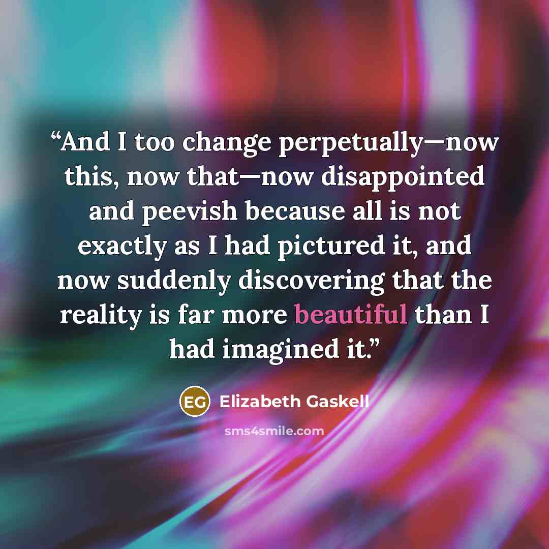 “And I too change perpetually—now this, now that—now disappointed and peevish because all is not exactly as I had pictured it, and now suddenly discovering that the reality is far more beautiful than I had imagined it.” quote by Elizabeth Gaskell