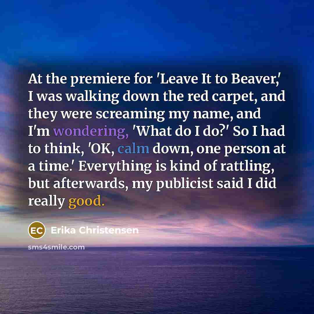 “At the premiere for 'Leave It to Beaver,' I was walking down the red carpet, and they were screaming my name, and I'm wondering, 'What do I do?' So I had to think, 'OK, calm down, one person at a time.' Everything is kind of rattling, but afterwards, my publicist said I did really good.” quote by Erika Christensen