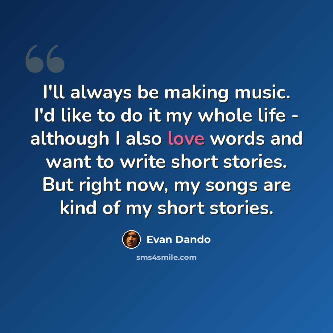 “I'll always be making music. I'd like to do it my whole life - although I also love words and want to write short stories. But right now, my songs are kind of my short stories.” quote by Evan Dando
