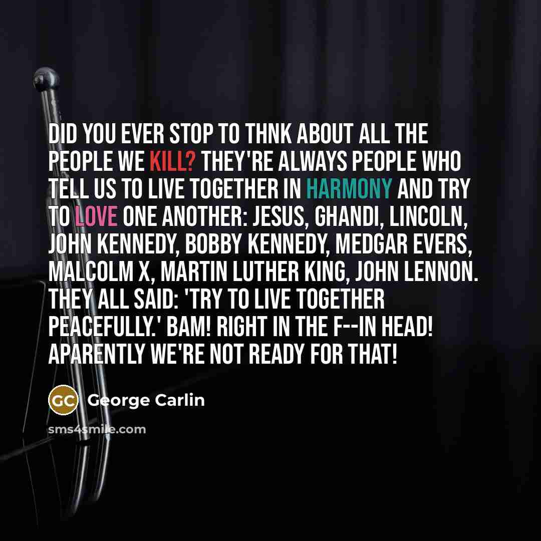 “Did you ever stop to thnk about all the people we kill? They're always people who tell us to live together in harmony and try to love one another: Jesus, Ghandi, Lincoln, John Kennedy, Bobby Kennedy, Medgar Evers, Malcolm X, Martin Luther King, John Lennon. They all said: 'Try to live together…” quote by George Carlin